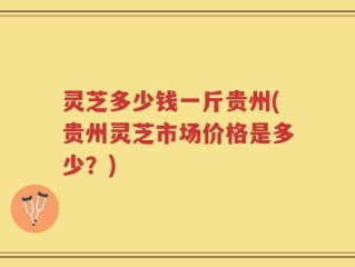 灵芝多少钱一斤贵州(贵州灵芝市场价格是多少？)