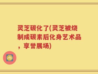 灵芝碳化了(灵芝被烧制成碳素后化身艺术品，享誉展场)