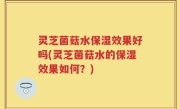灵芝菌菇水保湿效果好吗(灵芝菌菇水的保湿效果如何？)