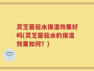 灵芝菌菇水保湿效果好吗(灵芝菌菇水的保湿效果如何？)
