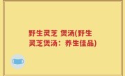 野生灵芝 煲汤(野生灵芝煲汤：养生佳品)