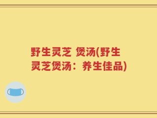 野生灵芝 煲汤(野生灵芝煲汤：养生佳品)