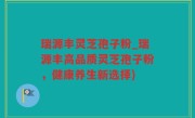 瑞源丰灵芝孢子粉_瑞源丰高品质灵芝孢子粉，健康养生新选择)