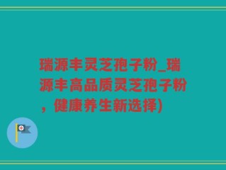 瑞源丰灵芝孢子粉_瑞源丰高品质灵芝孢子粉，健康养生新选择)