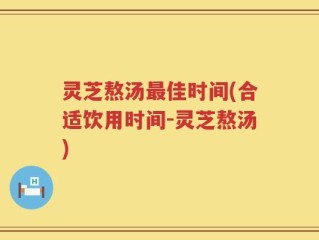灵芝熬汤最佳时间(合适饮用时间-灵芝熬汤)