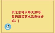 灵芝水可以每天涂吗(每天用灵芝水涂身体好吗？)