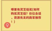 哪里有灵芝菇买(如何购买灵芝菇？价位合适，货源充足的商家推荐！)