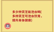 多少种灵芝能泡水喝(多种灵芝可泡水饮用，提升身体健康)
