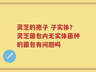 灵芝的孢子 子实体？灵芝菌包内无实体菌种的菌包有问题吗