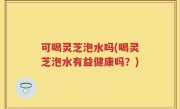 可喝灵芝泡水吗(喝灵芝泡水有益健康吗？)