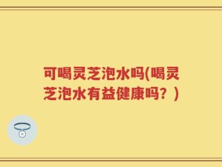 可喝灵芝泡水吗(喝灵芝泡水有益健康吗？)