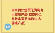 南京同仁堂灵芝海狗丸大健康产品(南京同仁堂推出灵芝海狗丸 大健康产品)