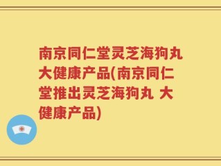 南京同仁堂灵芝海狗丸大健康产品(南京同仁堂推出灵芝海狗丸 大健康产品)