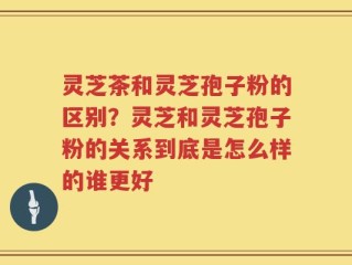 灵芝茶和灵芝孢子粉的区别？灵芝和灵芝孢子粉的关系到底是怎么样的谁更好