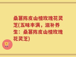桑葚陈皮山楂玫瑰花灵芝(五味丰满，滋补养生：桑葚陈皮山楂玫瑰花灵芝)
