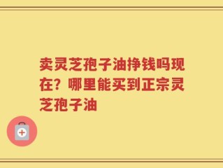 卖灵芝孢子油挣钱吗现在？哪里能买到正宗灵芝孢子油
