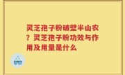 灵芝孢子粉破壁半山农？灵芝孢子粉功效与作用及用量是什么