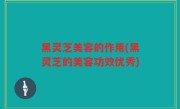 黑灵芝美容的作用(黑灵芝的美容功效优秀)