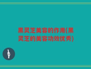 黑灵芝美容的作用(黑灵芝的美容功效优秀)