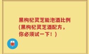 黑枸杞灵芝能泡酒比例(黑枸杞灵芝酒配方，你必须试一下！)