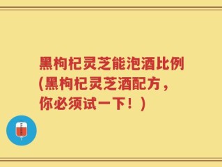 黑枸杞灵芝能泡酒比例(黑枸杞灵芝酒配方，你必须试一下！)