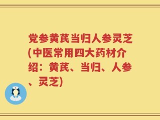 党参黄芪当归人参灵芝(中医常用四大药材介绍：黄芪、当归、人参、灵芝)