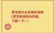 灵芝有什么作用红功效(灵芝的功效与作用，了解一下！)