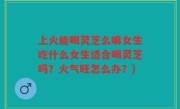 上火能喝灵芝么嘛女生吃什么女生适合喝灵芝吗？火气旺怎么办？)