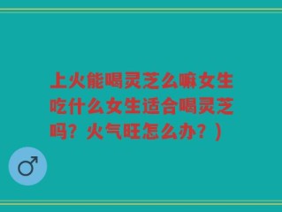 上火能喝灵芝么嘛女生吃什么女生适合喝灵芝吗？火气旺怎么办？)