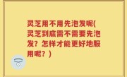 灵芝用不用先泡发呢(灵芝到底需不需要先泡发？怎样才能更好地服用呢？)