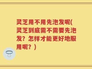 灵芝用不用先泡发呢(灵芝到底需不需要先泡发？怎样才能更好地服用呢？)
