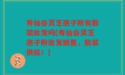 寿仙谷灵芝孢子粉有散装批发吗(寿仙谷灵芝孢子粉批发销售，散装供应！)