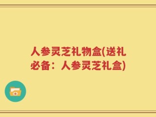 人参灵芝礼物盒(送礼必备：人参灵芝礼盒)