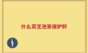 什么灵芝泡茶保护肝