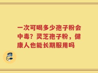 一次可喝多少孢子粉会中毒？灵芝孢子粉，健康人也能长期服用吗