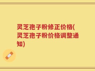 灵芝孢子粉修正价格(灵芝孢子粉价格调整通知)