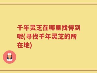 千年灵芝在哪里找得到呢(寻找千年灵芝的所在地)