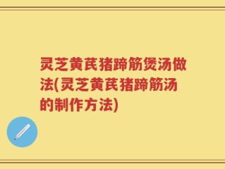 灵芝黄芪猪蹄筋煲汤做法(灵芝黄芪猪蹄筋汤的制作方法)