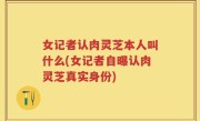 女记者认肉灵芝本人叫什么(女记者自曝认肉灵芝真实身份)