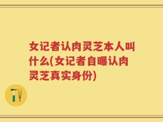 女记者认肉灵芝本人叫什么(女记者自曝认肉灵芝真实身份)