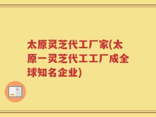 太原灵芝代工厂家(太原一灵芝代工工厂成全球知名企业)