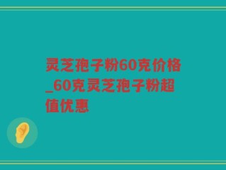 灵芝孢子粉60克价格_60克灵芝孢子粉超值优惠