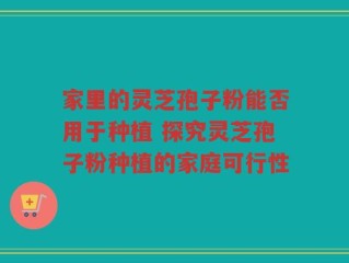 家里的灵芝孢子粉能否用于种植 探究灵芝孢子粉种植的家庭可行性