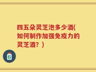 四五朵灵芝泡多少酒(如何制作加强免疫力的灵芝酒？)