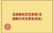 玉雕鹿和灵芝寓意(玉雕鹿与灵芝寓意深远)