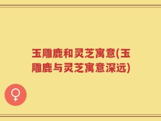 玉雕鹿和灵芝寓意(玉雕鹿与灵芝寓意深远)