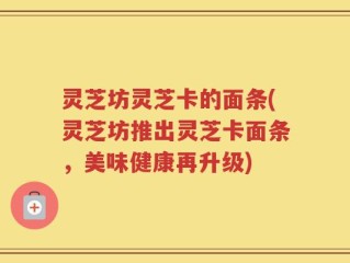 灵芝坊灵芝卡的面条(灵芝坊推出灵芝卡面条，美味健康再升级)