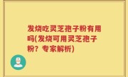 发烧吃灵芝孢子粉有用吗(发烧可用灵芝孢子粉？专家解析)