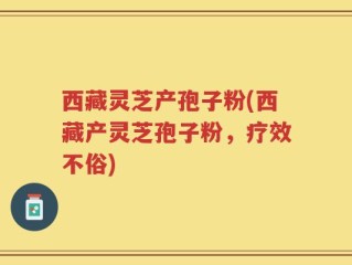 西藏灵芝产孢子粉(西藏产灵芝孢子粉，疗效不俗)