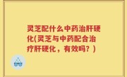 灵芝配什么中药治肝硬化(灵芝与中药配合治疗肝硬化，有效吗？)